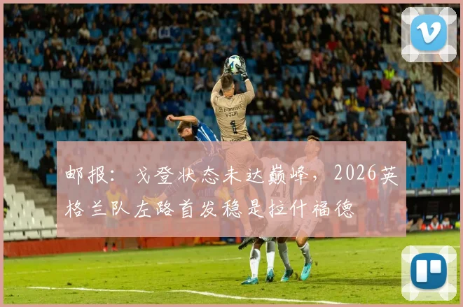邮报:戈登状态未达巅峰,2026英格兰队左路首发稳是拉什福德