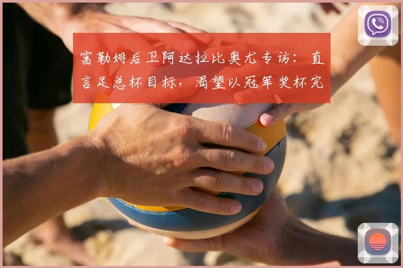 富勒姆后卫阿达拉比奥尤专访：直言足总杯目标，渴望以冠军奖杯完美收官赛季