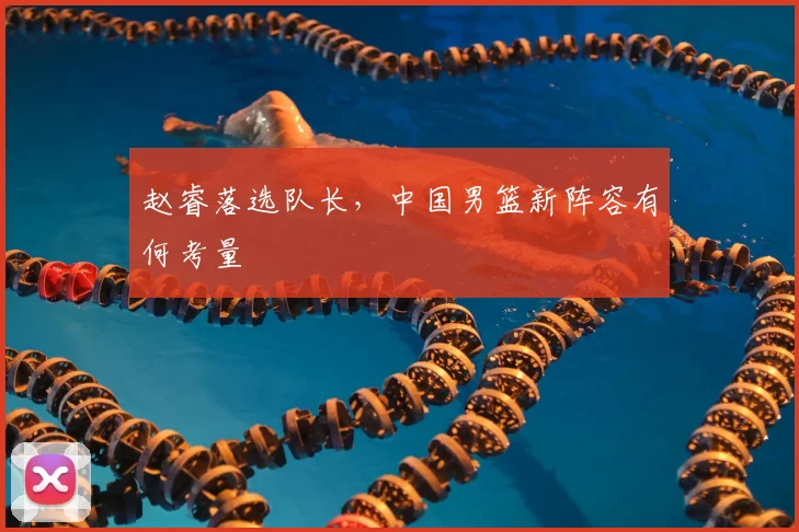 赵睿落选队长,中国男篮新阵容有何考量
