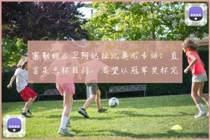 富勒姆后卫阿达拉比奥尤专访：直言足总杯目标，渴望以冠军奖杯完美收官赛季