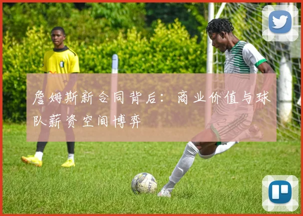 詹姆斯新合同背后:商业价值与球队薪资空间博弈