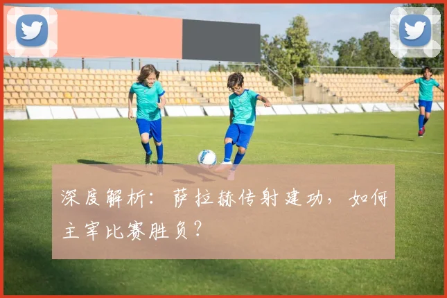 深度解析：萨拉赫传射建功，如何主宰比赛胜负？