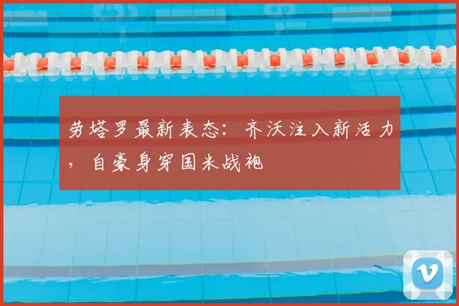 劳塔罗最新表态：齐沃注入新活力，自豪身穿国米战袍