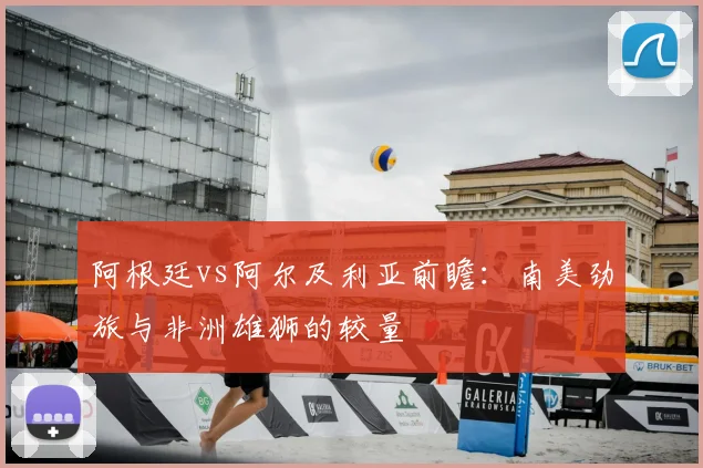 阿根廷vs阿尔及利亚前瞻:南美劲旅与非洲雄狮的较量