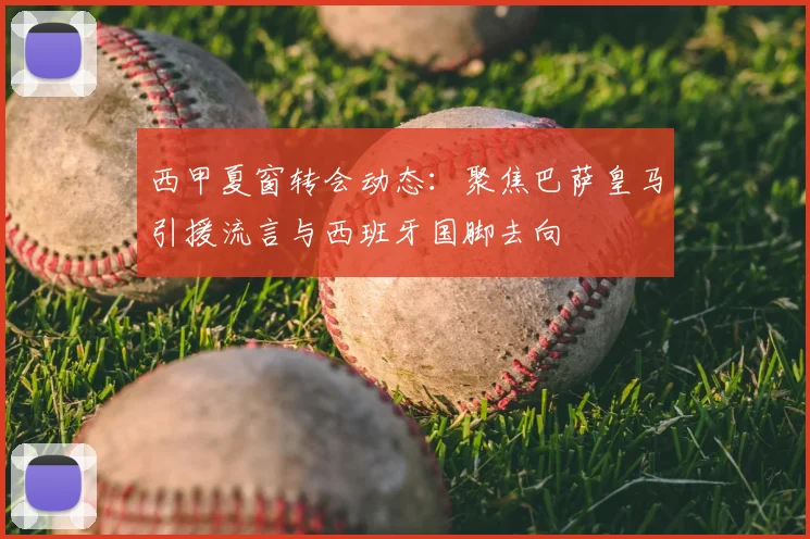 西甲夏窗转会动态:聚焦巴萨皇马引援流言与西班牙国脚去向