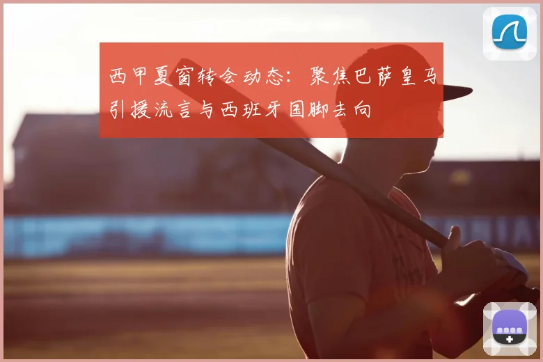 西甲夏窗转会动态:聚焦巴萨皇马引援流言与西班牙国脚去向