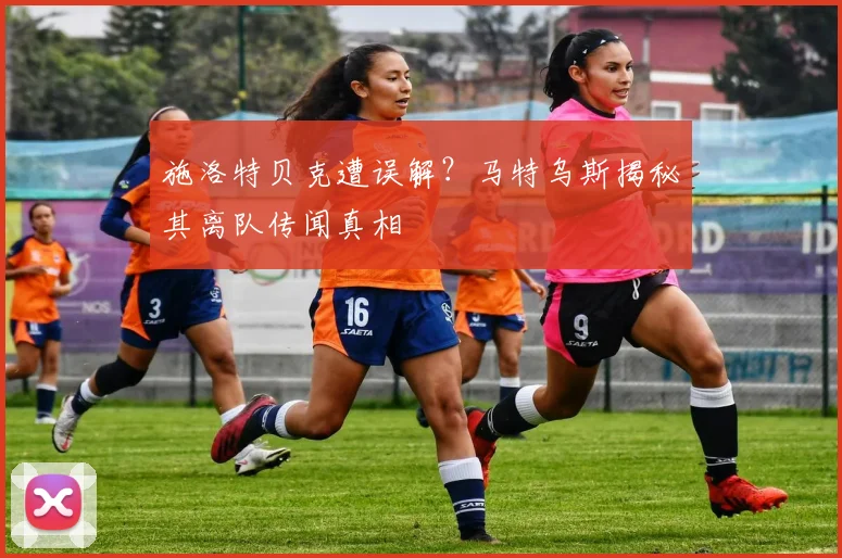 施洛特贝克遭误解?马特乌斯揭秘其离队传闻真相
