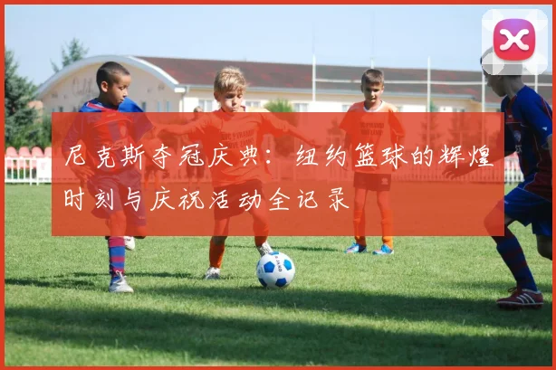 尼克斯夺冠庆典:纽约篮球的辉煌时刻与庆祝活动全记录