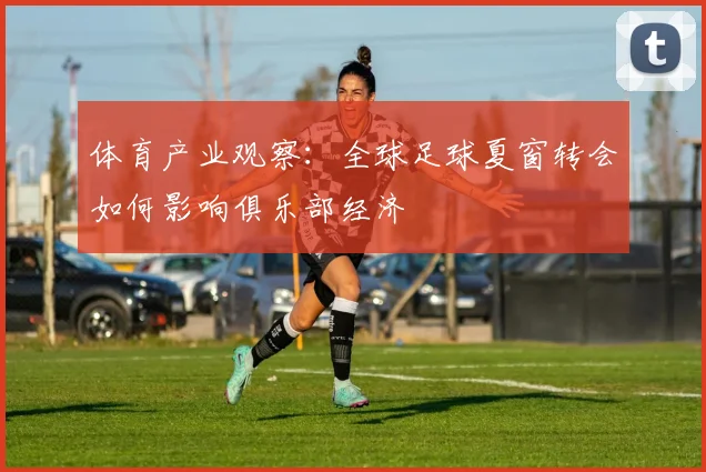体育产业观察：全球足球夏窗转会如何影响俱乐部经济