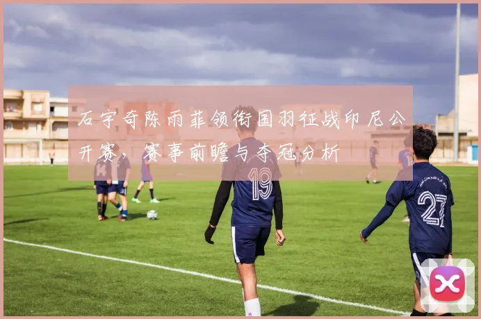 石宇奇陈雨菲领衔国羽征战印尼公开赛,赛事前瞻与夺冠分析