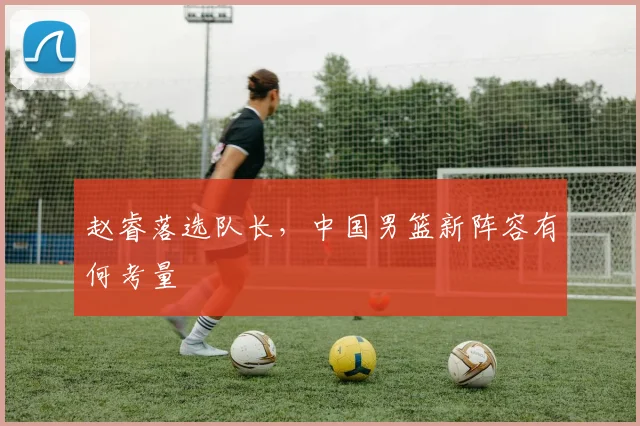 赵睿落选队长,中国男篮新阵容有何考量