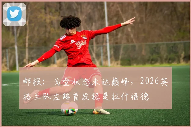 邮报:戈登状态未达巅峰,2026英格兰队左路首发稳是拉什福德